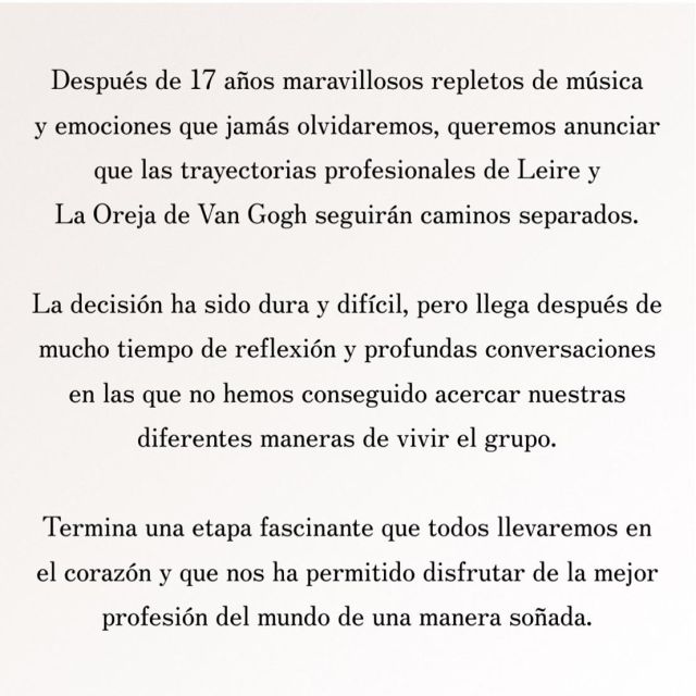 Donostia, 14 octubre de 2024
 
 
COMUNICADO DE LA OREJA DE VAN GOGH
 
Después de 17 años maravillosos repletos de música y emociones que jamás olvidaremos, queremos anunciar que las trayectorias profesionales de Leire y La Oreja de Van Gogh seguirán caminos separados. La decisión ha sido dura y difícil, pero llega después de mucho tiempo de reflexión y profundas conversaciones en las que no hemos conseguido acercar nuestras diferentes maneras de vivir el grupo. Termina una etapa fascinante que todos llevaremos en el corazón y que nos ha permitido disfrutar de la mejor profesión del mundo de una manera soñada.
 
 
La Oreja de Van Gogh